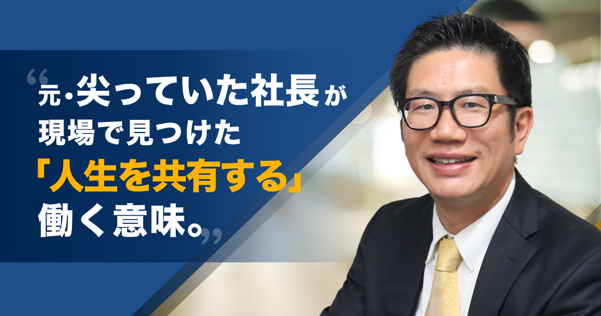 元・尖っていた社長が、現場で見つけた『人生を共有する』働く意味。